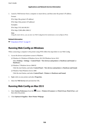 Page 1502. Launch a Web browser from a computer or smart device, and then enter the printer's IP address.
Format:
IPv4: http://the printer's IP address/
IPv6: http://[the printer's IP address]/
Examples:
IPv4: http://192.168.100.201/
IPv6: http://[2001:db8::1000:1]/
Note:
Using the smart device, you can also run Web Config from the maintenance screen of Epson iPrint.
Related Information
&“Using Epson iPrint” on page 83
Running Web Config on Windows
When connecting a computer to the printer using WSD,...