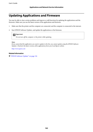 Page 162Updating Applications and Firmware
You may be able to clear certain problems and improve or add functions by updating the applications and the
firmware. Make sure you use the latest version of the applications and firmware.
1. Make sure that the printer and the computer are connected, and the computer is connected to the internet.
2. Start EPSON Software Updater, and update the applications or the firmware.
cImportant:
Do not turn 
off the computer or the printer while updating.
Note:
If you cannot find...