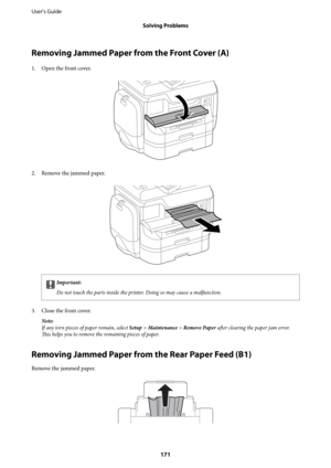 Page 171Removing Jammed Paper from the Front Cover (A)
1. Open the front cover.
2. Remove the jammed paper.
cImportant:
Do not touch the parts inside the printer. Doing so may cause a malfunction.
3. Close the front cover.
Note:
If any torn pieces of paper remain, select Setup > Maintenance > Remove Paper after clearing the paper jam error.
This helps you to remove the remaining pieces of paper.
Removing Jammed Paper from the Rear Paper Feed (B1)
Remove the jammed paper.
User's Guide
Solving Problems
171 