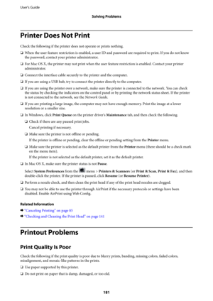 Page 181Printer Does Not Print
Check the following if the printer does not operate or prints nothing.
❏When the user feature restriction is enabled, a user ID and password are required to print. If you do not know
the password, contact your printer administrator.
❏For Mac OS X, the printer may not print when the user feature restriction is enabled. Contact your printer
administrator.
❏Connect the interface cable securely to the printer and the computer.
❏If you are using a USB hub, try to connect the printer...