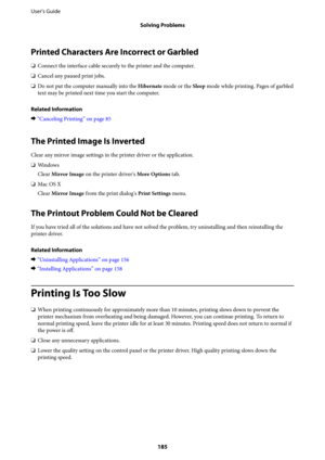 Page 185Printed Characters Are Incorrect or Garbled
❏Connect the interface cable securely to the printer and the computer.
❏Cancel any paused print jobs.
❏Do not put the computer manually into the Hibernate mode or the Sleep mode while printing. Pages of garbled
text may be printed next time you start the computer.
Related Information
&“Canceling Printing” on page 85
The Printed Image Is Inverted
Clear any mirror image settings in the printer driver or the application.
❏Wi n d o w s
Clear Mirror Image on the...