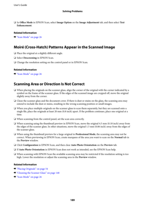 Page 189❏In Office Mode in EPSON Scan, select Image Option on the Image Adjustment tab, and then select Te x t
Enhancement.
Related Information
&“Scan Mode” on page 26
Moiré (Cross-Hatch) Patterns Appear in the Scanned Image
❏Place the original at a slightly different angle.
❏Select Descreening in EPSON Scan.
❏Change the resolution setting on the control panel or in EPSON Scan.
Related Information
&“Scan Mode” on page 26
Scanning Area or Direction Is Not Correct
❏When placing the originals on the scanner glass,...