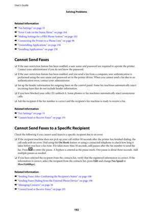 Page 192Related Information
&“Fax Settings” on page 35
&“Error Code on the Status Menu” on page 164
&“Making Settings for a PBX Phone System” on page 103
&“Connecting the Printer to a Phone Line” on page 98
&“Uninstalling Applications” on page 156
&“Installing Applications” on page 158
Cannot Send Faxes
❏If the user restriction feature has been enabled, a user name and password are required to operate the printer.
Contact your administrator if you do not know the password.
❏If the user restriction feature has...