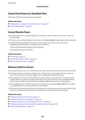 Page 193Cannot Send Faxes at a Specified Time
Set the date and the time correctly on the control panel.
Related Information
&“Sending Faxes at a Specified Time (Send Fax Later)” on page 107
&“System Administration” on page 32
Cannot Receive Faxes
❏If you have subscribed to a call forwarding service, the printer may not be able to receive faxes. Contact the
service provider.
❏If you have not connected a telephone to the printer, set the Receive Mode setting to Auto on the control panel.
❏Under the following...