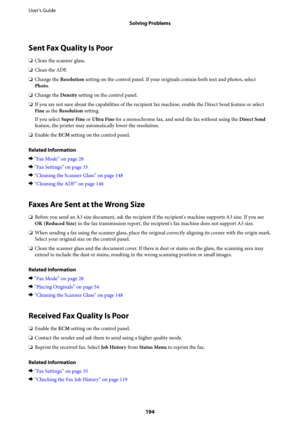 Page 194Sent Fax Quality Is Poor
❏Clean the scanner glass.
❏Clean the ADF.
❏Change the Resolution setting on the control panel. If your originals contain both text and photos, select
Photo.
❏Change the Density setting on the control panel.
❏If you are not sure about the capabilities of the recipient fax machine, enable the Direct Send feature or select
Fine as the Resolution setting.
If you select Super Fine or Ultra Fine for a monochrome fax, and send the fax without using the Direct Send
feature, the printer...