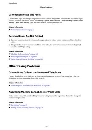 Page 195Cannot Receive A3 Size Faxes
Check that the paper size setting of the paper source that contains A3 paper has been set to A3, and that the paper
source is set for use with the fax feature. Select Setup > System Administration > Printer Settings > Paper Source
Settings > Auto Select Settings > Fax, and then check the enabled paper source(s).
Related Information
&“System Administration” on page 32
Received Faxes Are Not Printed
❏If an error has occurred on the printer, such as a paper jam, the printer...