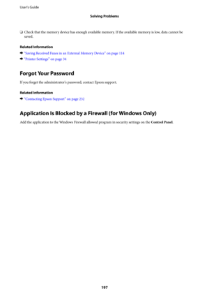 Page 197❏Check that the memory device has enough available memory. If the available memory is low, data cannot be
saved.
Related Information
&“Saving Received Faxes in an External Memory Device” on page 114
&“Printer Settings” on page 34
Forgot Your Password
If you forget the administrator's password, contact Epson support.
Related Information
&“Contacting Epson Support” on page 232
Application Is Blocked by a Firewall (for Windows Only)
Add the application to the Windows Firewall allowed program in security...