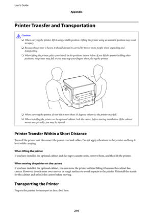 Page 216Printer Transfer and Transportation
!Caution:
❏When carrying the printer, 
lift it using a stable position. 
Lifting the printer using an unstable position may result
in injury.
❏Because this printer is heavy, it should always be carried by two or more people when unpacking and
transporting.
❏When 
lifting the printer, place your hands in the positions shown below. If you 
lift the printer holding other
positions, the printer may fall or you may trap your 
fingers when placing the printer.
❏When carrying...