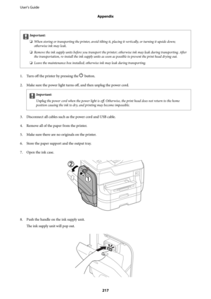 Page 217cImportant:
❏When storing or transporting the printer, avoid tilting it, placing it vertically, or turning it upside down;
otherwise ink may leak.
❏Remove the ink supply units before you transport the printer; otherwise ink may leak during transporting. After
the transportation, re-install the ink supply units as soon as possible to prevent the print head drying out.
❏Leave the maintenance box installed; otherwise ink may leak during transporting.
1.
Turn off the printer by pressing the P button.
2.
Make...