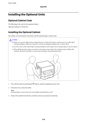 Page 219Installing the Optional Units
Optional Cabinet Code
The following is the code for the optional cabinet.
Optional Cabinet (C12C847261)
Installing the Optional Cabinet
The cabinet can be attached to the printer and the optional paper cassette units.
!Caution:
❏Make sure you turn off the printer, unplug the power cord from the printer, and disconnect any cables before
starting installation. Otherwise, the power cord may be damaged resulting in fire or electric shock.
❏Lock the casters of the cabinet before...