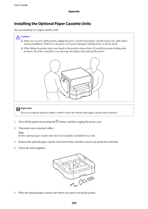 Page 224Installing the Optional Paper Cassette Units
You can install up to 2 paper cassette units.
!Caution:
❏Make sure you turn off the printer, unplug the power cord from the printer, and disconnect any cables before
starting installation. Otherwise, the power cord may be damaged resulting in fire or electric shock.
❏When lifting the printer, place your hands in the positions shown below. If you lift the printer holding other
positions, the printer may fall or you may trap your fingers when placing the...