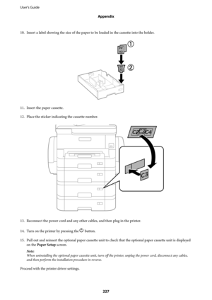 Page 22710. Insert a label showing the size of the paper to be loaded in the cassette into the holder.
11. Insert the paper cassette.
12.
Place the sticker indicating the cassette number.
13. Reconnect the power cord and any other cables, and then plug in the printer.
14.
Turn on the printer by pressing the 
P button.
15. Pull out and reinsert the optional paper cassette unit to check that the optional paper cassette unit is displayed
on the Paper Setup screen.
Note:
When uninstalling the optional paper cassette...