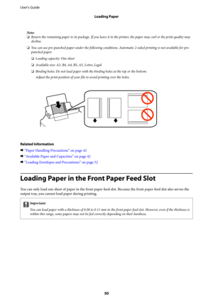 Page 50Note:
❏Return the remaining paper to its package. If you leave it in the printer, the paper may curl or the print quality may
decline.
❏You can use pre-punched paper under the following conditions. Automatic 2-sided printing is not available for pre-
punched paper.
❏Loading capacity: One sheet
❏Available size: A3, B4, A4, B5, A5, Letter, Legal
❏Binding holes: Do not load paper with the binding holes at the top or the bottom.
Adjust the print position of your file to avoid printing over the holes.
Related...