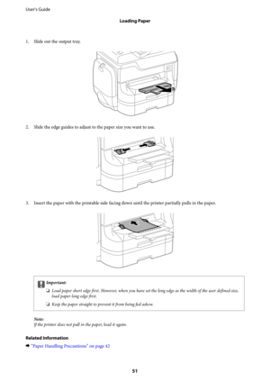 Page 511. Slide out the output tray.
2.
Slide the edge guides to adjust to the paper size you want to use.
3. Insert the paper with the printable side facing down until the printer partially pulls in the paper.
cImportant:
❏Load paper short edge 
first. However, when you have set the long edge as the width of the user 
defined size,
load paper long edge first.
❏Keep the paper straight to prevent it from being fed askew.
Note:
If the printer does not pull in the paper, load it again.
Related Information
&“Paper...