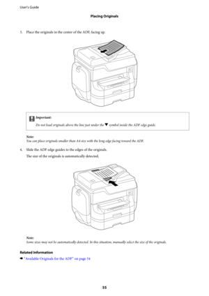 Page 553. Place the originals in the center of the ADF, facing up.
cImportant:
Do not load originals above the line just under the 
d symbol inside the ADF edge guide.
Note:
You can place originals smaller than A4 size with the long edge facing toward the ADF.
4. Slide the ADF edge guides to the edges of the originals.
The size of the originals is automatically detected.
Note:
Some sizes may not be automatically detected. In this situation, manually select the size of the originals.
Related Information...