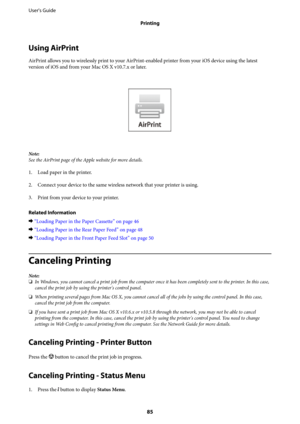 Page 85Using AirPrint
AirPrint allows you to wirelessly print to your AirPrint-enabled printer from your iOS device using the latest
version of iOS and from your Mac OS X v10.7.x or later.
Note:
See the AirPrint page of the Apple website for more details.
1. Load paper in the printer.
2. Connect your device to the same wireless network that your printer is using.
3.
Print from your device to your printer.
Related Information
&“Loading Paper in the Paper Cassette” on page 46
&“Loading Paper in the Rear Paper...