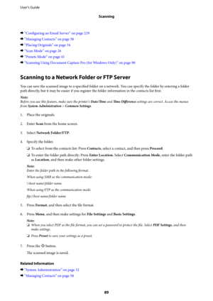 Page 89&“Configuring an Email Server” on page 229
&“Managing Contacts” on page 58
&“Placing Originals” on page 54
&“Scan Mode” on page 26
&“Presets Mode” on page 41
&“Scanning Using Document Capture Pro (for Windows Only)” on page 90
Scanning to a Network Folder or FTP Server
You can save the scanned image to a specified folder on a network. You can specify the folder by entering a folder
path directly, but it may be easier if you register the folder information in the contacts list 
first.
Note:
Before you use...