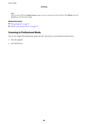 Page 94Note:
When you select PDF as the Image Format setting, you can set a password to protect the file. Click Options, select the
Security tab, and then make settings.
Related Information
&
“Placing Originals” on page 54
&“EPSON Scan (Scanner Driver)” on page 153
Scanning in Professional Mode
You can scan images while adjusting the quality and color. 
This mode is recommended for advanced users.
1. Place the originals.
2. Start EPSON Scan. User's Guide
Scanning
94 