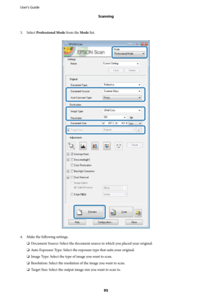 Page 953. Select Professional Mode from the Mode list.
4. Make the following settings.
❏Document Source: Select the document source in which you placed your original.
❏Auto Exposure Type: Select the exposure type that suits your original.
❏Image Type: Select the type of image you want to scan.
❏Resolution: Select the resolution of the image you want to scan.
❏Target Size: Select the output image size you want to scan to. User's Guide
Scanning
95 