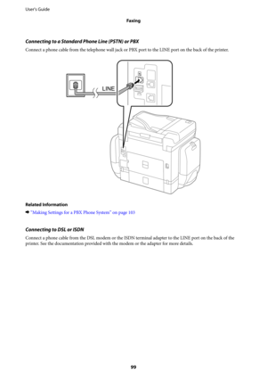 Page 99Connecting to a Standard Phone Line (PSTN) or PBX
Connect a phone cable from the telephone wall jack or PBX port to the LINE port on the back of the printer.
Related Information
&“Making Settings for a PBX Phone System” on page 103
Connecting to DSL or ISDN
Connect a phone cable from the DSL modem or the ISDN terminal adapter to the LINE port on the back of the
printer. See the documentation provided with the modem or the adapter for more details. User's Guide
Faxing
99 