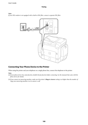 Page 100Note:
If your DSL modem is not equipped with a built-in DSL filter, connect a separate DSL filter.
Connecting Your Phone Device to the Printer
When using the printer and your telephone on a single phone line, connect the telephone to the printer.
Note:
❏If your phone device has a fax function, disable the fax function before connecting. See the manuals that came with the
phone device for details.
❏If you connect an answering machine, make sure the printer's Rings to Answer setting is set higher than...