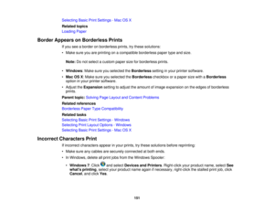 Page 151

Selecting
BasicPrintSettings -Mac OSX
 Related
topics
 Loading
Paper
 Border
Appears onBorderless Prints
 If
you seeaborder onborderless prints,trythese solutions:
 •
Make sureyouareprinting onacompatible borderlesspapertypeandsize.
 Note:
Donot select acustom papersizeforborderless prints.
 •
Windows :Make sureyouselected theBorderless settinginyour printer software.
 •
Mac OSX:Make sureyouselected theBorderless checkboxorapaper sizewithaBorderless
 option
inyour printer software.
 •
Adjust...