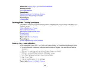 Page 153

Parent
topic:Solving PageLayout andContent Problems
 Related
concepts
 Print
Head Alignment
 Related
tasks
 Selecting
Advanced PrintSettings -Windows
 Selecting
BasicPrintSettings -Mac OSX
 Related
topics
 Loading
Paper
 Solving
PrintQuality Problems
 Check
thesesections ifyour printouts haveproblems withprint quality, butyour image looksfineonyour
 computer
screen.
 White
orDark Lines inPrintout
 Blurry
orSmeared Printout
 Faint
Printout orPrintout HasGaps
 Grainy
Printout
 Incorrect
Colors
 Parent...