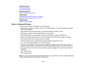 Page 154

Related
concepts
 Print
Head Cleaning
 Print
Head Alignment
 Related
references
 Paper
orMedia TypeSettings
 Related
tasks
 Selecting
Advanced PrintSettings -Windows
 Selecting
PrintingPreferences -Mac OSX
 Related
topics
 Replacing
InkCartridges
 Blurry
orSmeared Printout
 If
your printouts areblurry orsmeared, trythese solutions:
 •
Make sureyourpaper isnot damp, curled, old,orloaded facedown inthe sheet feeder (theprintable
 side
should befaceup).
 •
Use asupport sheetwithspecial paper,orload...