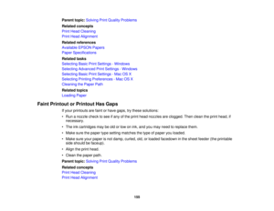 Page 155

Parent
topic:Solving PrintQuality Problems
 Related
concepts
 Print
Head Cleaning
 Print
Head Alignment
 Related
references
 Available
EPSONPapers
 Paper
Specifications
 Related
tasks
 Selecting
BasicPrintSettings -Windows
 Selecting
Advanced PrintSettings -Windows
 Selecting
BasicPrintSettings -Mac OSX
 Selecting
PrintingPreferences -Mac OSX
 Cleaning
thePaper Path
 Related
topics
 Loading
Paper
 Faint
Printout orPrintout HasGaps
 If
your printouts arefaint orhave gaps, trythese solutions:
 •
Run...