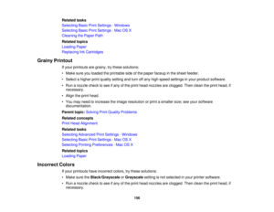 Page 156

Related
tasks
 Selecting
BasicPrintSettings -Windows
 Selecting
BasicPrintSettings -Mac OSX
 Cleaning
thePaper Path
 Related
topics
 Loading
Paper
 Replacing
InkCartridges
 Grainy
Printout
 If
your printouts aregrainy, trythese solutions:
 •
Make sureyouloaded theprintable sideofthe paper faceup inthe sheet feeder.
 •
Select ahigher printquality setting andturn offany high speed settings inyour product software.
 •
Run anozzle checktosee ifany ofthe print head nozzles areclogged. Thenclean theprint...