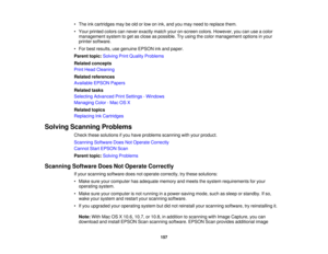 Page 157

•
The inkcartridges maybeold orlow onink, and youmay need toreplace them.
 •
Your printed colorscannever exactly matchyouron-screen colors.However, youcanuseacolor
 management
systemtoget asclose aspossible. Tryusing thecolor management optionsinyour
 printer
software.
 •
For best results, usegenuine EPSONinkand paper.
 Parent
topic:Solving PrintQuality Problems
 Related
concepts
 Print
Head Cleaning
 Related
references
 Available
EPSONPapers
 Related
tasks
 Selecting
Advanced PrintSettings -Windows...