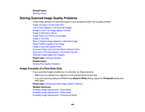 Page 159

Related
topics
 Starting
aScan
 Solving
Scanned ImageQuality Problems
 Check
thesesections ifa scanned imageonyour computer screenhasaquality problem.
 Image
Consists ofaFew Dots Only
 Line
ofDots Appears inAll Scanned Images
 Straight
Linesinan Image Appear Crooked
 Image
isDistorted orBlurry
 Image
Colors arePatchy atthe Edges
 Image
isToo Dark
 Back
ofOriginal ImageAppears inScanned Image
 Ripple
Patterns Appearinan Image
 Image
isScanned Upside-Down
 Scanned
ImageColors DoNot Match Original Colors...