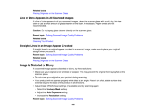 Page 160

Related
tasks
 Placing
Originals onthe Scanner Glass
 Line
ofDots Appears inAll Scanned Images
 If
a line ofdots appears inall your scanned images,cleanthescanner glasswithasoft, dry,lint-free
 cloth
oruse asmall amount ofglass cleaner onthe cloth, ifnecessary. Papertowels arenot
 recommended.

Caution:
Donot spray glasscleaner directlyonthe scanner glass.
 Parent
topic:Solving Scanned ImageQuality Problems
 Related
tasks
 Cleaning
YourProduct
 Straight
Linesinan Image Appear Crooked
 If
straight...