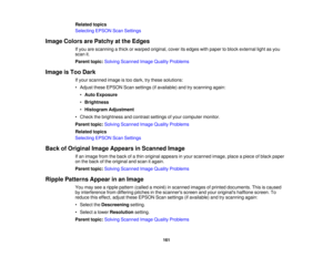 Page 161

Related
topics
 Selecting
EPSONScanSettings
 Image
Colors arePatchy atthe Edges
 If
you arescanning athick orwarped original, coveritsedges withpaper toblock external lightasyou
 scan
it.
 Parent
topic:Solving Scanned ImageQuality Problems
 Image
isToo Dark
 If
your scanned imageistoo dark, trythese solutions:
 •
Adjust theseEPSON Scansettings (ifavailable) andtryscanning again:
 •
Auto Exposure
 •
Brightness
 •
Histogram Adjustment
 •
Check thebrightness andcontrast settingsofyour computer monitor....