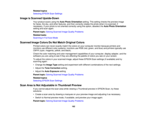 Page 162

Related
topics
 Selecting
EPSONScanSettings
 Image
isScanned Upside-Down
 Your
product scansusingtheAuto Photo Orientation setting.Thissetting checks thepreview image
 for
faces, thesky, andother features, andthen correctly rotatesthephoto whenitis scanned, if
 necessary.
Ifyour photo isnot oriented correctly usingthisoption, deselect theAuto Photo Orientation
 setting
andscan again.
 Parent
topic:Solving Scanned ImageQuality Problems
 Related
tasks
 Scanning
inFull Auto Mode
 Scanned
ImageColors DoNot...