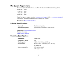 Page 167

Mac
System Requirements
 To
use your product anditssoftware, yourMacshould useone ofthese operating systems:
 •
Mac OSX10.5.8
 •
Mac OSX10.6.x
 •
Mac OSX10.7.x
 •
Mac OSX10.8.x
 Note:
VisitEpsons supportwebsite atwww.epson.com/support (U.S.)orwww.epson.ca/support
 (Canada)
forthe latest incompatibility anddrivers foryour product.
 Parent
topic:Technical Specifications
 Printing
Specifications
 Paper
path
 Sheet
feeder, topentry
 Sheet
feeder capacity
 Approximately
100sheets at20 lb(75 g/m2
)
 Parent...
