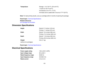Page 171

Temperature
 Storage:
–4 to 104 ºF (– 20 to40 ºC)
 1
month at104 ºF (40 ºC)
 Ink
freezes at10.4 ºF (– 12 ºC)
 Ink
thaws andisusable after3hours at77 ºF (25 ºC)
 Note:
Forbest printing results,useupacartridge within6months ofopening thepackage.
 Parent
topic:Technical Specifications
 Related
references
 Ink
Cartridge PartNumbers
 Dimension
Specifications
 Height
 Stored:
5.7inches (145mm)
 Printing:
11inches (279mm)
 Width
 Stored:
15.4inches (390mm)
 Printing:
15.4inches (390mm)
 Depth
 Stored:...