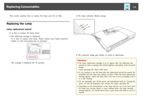 Page 114This  section  explains  how  to  replace  the  lamp  and  the  air  filter.
Replacing  the  LampLamp  replacement  period
It  is  time  to  replace  the  lamp  when:
•The  following  message  is  displayed.
"It  is  time  to  replace  your  lamp.  Please  contact  your  Epson  projector
reseller  or  visit  www.epson.com  to  purchase."The  message  is  displayed  for  30  seconds.•The  lamp  indicator  flashes  orange.
•The  projected  image  gets  darker  or  starts  to...