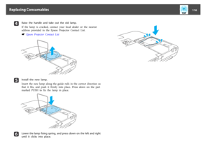 Page 116d
Raise  the  handle  and  take  out  the  old  lamp.
If  the  lamp  is  cracked,  contact  your  local  dealer  or  the  nearest
address  provided  in  the  Epson  Projector  Contact  List.s
 Epson  Projector  Contact  List
e
Install  the  new  lamp.
Insert  the  new  lamp  along  the  guide  rails  in  the  correct  direction  so
that  it  fits,  and  push  it  firmly  into  place.  Press  down  on  the  part
marked  PUSH  to  fix  the  lamp  in  place.
f
Lower  the  lamp  fixing  spring,  and  press...