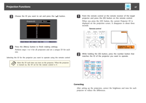 Page 67c
Choose  the  ID  you  want  to  set  and  press  the  [
] button.
d
Press  the  [Menu]  button  to  finish  making  settings.
Perform  steps  1  to  4  for  all  projectors  and  set  a  unique  ID  for  each
one.
Selecting  the  ID  for  the  projector  you  want  to  operate  using  the  remote  control
a
Select  the  ID  each  time  you  turn  on  the  projector.  When  the  projector
is  turned  on,  the  ID  set  for  the  remote  control  is  0.
a
Point  the  remote  control  at  the  remote...