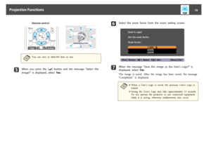 Page 70Remote control
a
You  can  save  at  400x300  dots  in  size.
e
When  you  press  the  [
]  button  and  the  message  "Select  this
image?"  is  displayed,  select  Yes.
f
Select  the  zoom  factor  from  the  zoom  setting  screen.
g
When  the  message  "Save  this  image  as  the  User's  Logo?"  is
displayed,  select  Yes.
The  image  is  saved.  After  the  image  has  been  saved,  the  message
"Completed."  is  displayed.a
•When  a  User's  Logo  is  saved,  the...