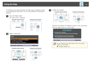 Page 97If  a  problem  occurs  with  the  projector,  the  Help  screen  is  displayed  to  assist
you  by  pressing  the  Help  button.  You  can  solve  problems  by  answering  the
questions.a
Press  the  [Help]  button.
The  Help  screen  is  displayed.
Using the remote control Using the control panel
b
Select  a  menu  item.
Using the remote control Using the control panel
c
Confirm  the  selection.
Using the remote control Using the control panel
Questions  and  solutions  are  displayed  as  shown  on...