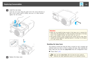 Page 115e
Install  the  new  lamp.
Insert  the  new  Lamp  along  the  guide  rail  in  the  correct  direction  so
that it fits in place, push in firmly, and once it is fully inserted
tighten  the  two  screws.
„
ƒ
f
Replace the lamp cover.
Attention•Make  sure  you  install  the  lamp  securely.  If  the  lamp  cover  is  removed,  the
power  turns  off  automatically  as  a  safety precaution.  If  the  lamp  or  the  lamp
cover  is  not  installed  correctly,  the  power  does  not  turn  on.
•This...