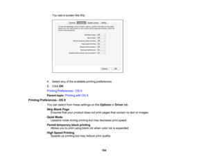 Page 104

You
seeascreen likethis:
 4.
Select anyofthe available printingpreferences.
 5.
Click OK.
 Printing
Preferences -OS X
 Parent
topic:Printing withOSX
 Printing
Preferences -OS X
 You
canselect fromthese settings onthe Options orDriver tab.
 Skip
Blank Page
 Ensures
thatyour product doesnotprint pages thatcontain notext orimages.
 Quiet
Mode
 Lessens
noiseduring printing butmay decrease printspeed.
 Permit
temporary blackprinting
 Allows
youtoprint using blackinkwhen colorinkisexpended.
 High
Speed...
