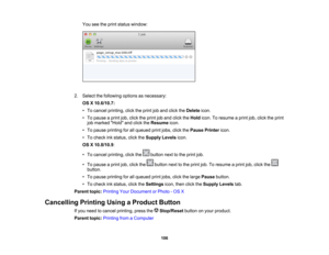 Page 106

You
seetheprint status window:
 2.
Select thefollowing optionsasnecessary:
 OS
X10.6/10.7:
 •
To cancel printing, clicktheprint joband click theDelete icon.
 •
To pause aprint job,click theprint joband click theHold icon.Toresume aprint job,click theprint
 job
marked Holdandclick theResume icon.
 •
To pause printing forallqueued printjobs, clickthePause Printer icon.
 •
To check inkstatus, clicktheSupply Levelsicon.
 OS
X10.8/10.9 :
 •
To cancel printing, clickthe buttonnexttothe print job.
 •
To pause...