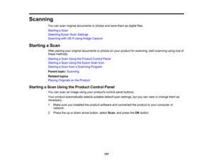 Page 107

Scanning

You
canscan original documents orphotos andsave them asdigital files.
 Starting
aScan
 Selecting
EpsonScanSettings
 Scanning
withOSXUsing Image Capture
 Starting
aScan
 After
placing youroriginal documents orphotos onyour product forscanning, startscanning usingoneof
 these
methods.
 Starting
aScan Using theProduct ControlPanel
 Starting
aScan Using theEpson ScanIcon
 Starting
aScan fromaScanning Program
 Parent
topic:Scanning
 Related
topics
 Placing
Originals onthe Product
 Starting
aScan...