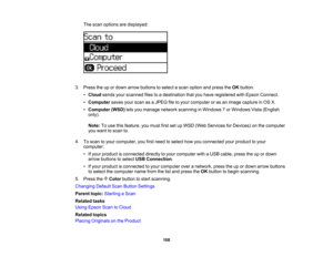 Page 108

The
scan options aredisplayed:
 3.
Press theupordown arrow buttons toselect ascan option andpress theOK button.
 •
Cloud sendsyourscanned filestoadestination thatyouhave registered withEpson Connect.
 •
Computer savesyourscan asaJPEG filetoyour computer oras an image capture inOS X.
 •
Computer (WSD)letsyou manage networkscanning inWindows 7or Windows Vista(English
 only).

Note:
Touse thisfeature, youmust firstsetupWSD (Web Services forDevices) onthe computer
 you
want toscan to.
 4.
Toscan toyour...