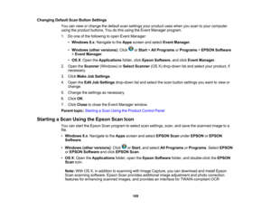 Page 109

Changing
DefaultScanButton Settings
 You
canview orchange thedefault scansettings yourproduct useswhen youscan toyour computer
 using
theproduct buttons. Youdothis using theEvent Manager program.
 1.
Doone ofthe following toopen Event Manager:
 •
Windows 8.x:Navigate tothe Apps screen andselect Event Manager .
 •
Windows (otherversions) :Click orStart >All Programs orPrograms >EPSON Software
 >
Event Manager .
 •
OS X:Open theApplications folder,clickEpson Software ,and click Event Manager .
 2.
Open...