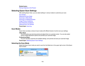 Page 113

Related
topics
 Placing
Originals onthe Product
 Selecting
EpsonScanSettings
 After
starting EpsonScan,youcanselect settings invarious modestocustomize yourscan.
 Scan
Modes
 Selecting
theScan Mode
 Scanning
inOffice Mode
 Scanning
inProfessional Mode
 Image
Preview Guidelines
 Scan
Resolution Guidelines
 Selecting
ScanFileSettings
 Parent
topic:Scanning
 Scan
Modes
 Epson
Scanprovides achoice ofscan modes withdifferent levelsofcontrol overyoursettings.
 Office
Mode
 You
canquickly scantextdocuments...