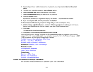Page 116

4.
Toallow Epson Scantodetect andcorrect anyskew inyour original, selectCorrect Document
 Skew
.
 5.
Torotate youroriginal inyour scan, select aRotate setting.
 6.
Select theImage Typesetting thatmatches youroriginal.
 7.
Select theResolution settingyouwant touse foryour scan.
 8.
Click thePreview button.
 Epson
Scanpreviews youroriginal anddisplays theresult inaseparate Previewwindow.
 9.
Ifyou areusing theADF, reinsert youroriginal intotheADF.
 10.
Ifdesired, selectthearea inyour preview...